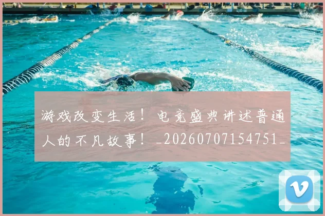 游戏改变生活！电竞盛典讲述普通人的不凡故事！_20260707154751_20260802152930