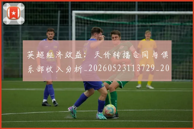 英超经济效益:天价转播合同与俱乐部收入分析_20260523113729_20260710005831_20260803145737