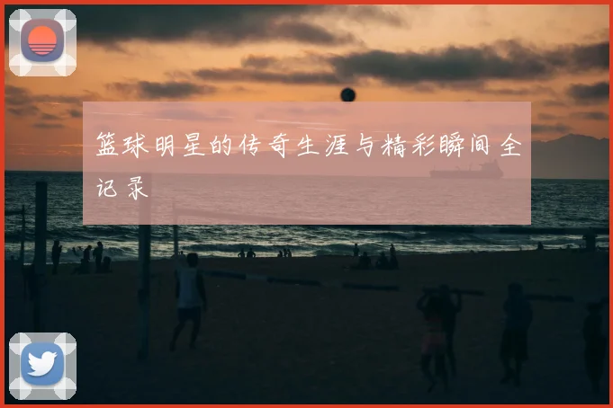 篮球明星的传奇生涯与精彩瞬间全记录